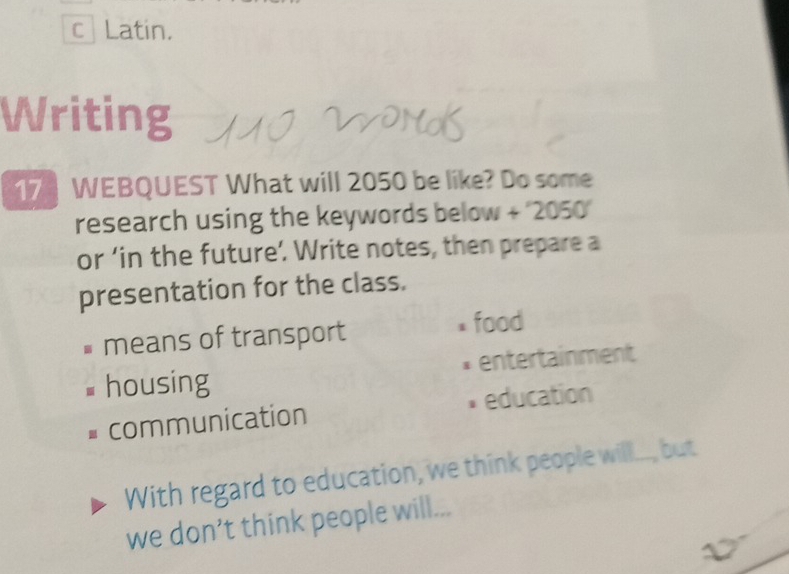 Latin.
Writing
17 WEBQUEST What will 2050 be like? Do some
research using the keywords below + ''2050'
or ‘in the future’. Write notes, then prepare a
presentation for the class.
means of transport food
housing entertainment
communication * education
With regard to education, we think people will..., but
we don’t think people will...