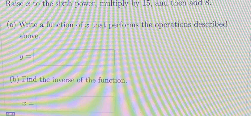 Raise x to the sixth power, multiply by 15, and then add 8. 
(a) Write a function of x that performs the operations described 
above.
y=□
(b) Find the inverse of the function.
x=□