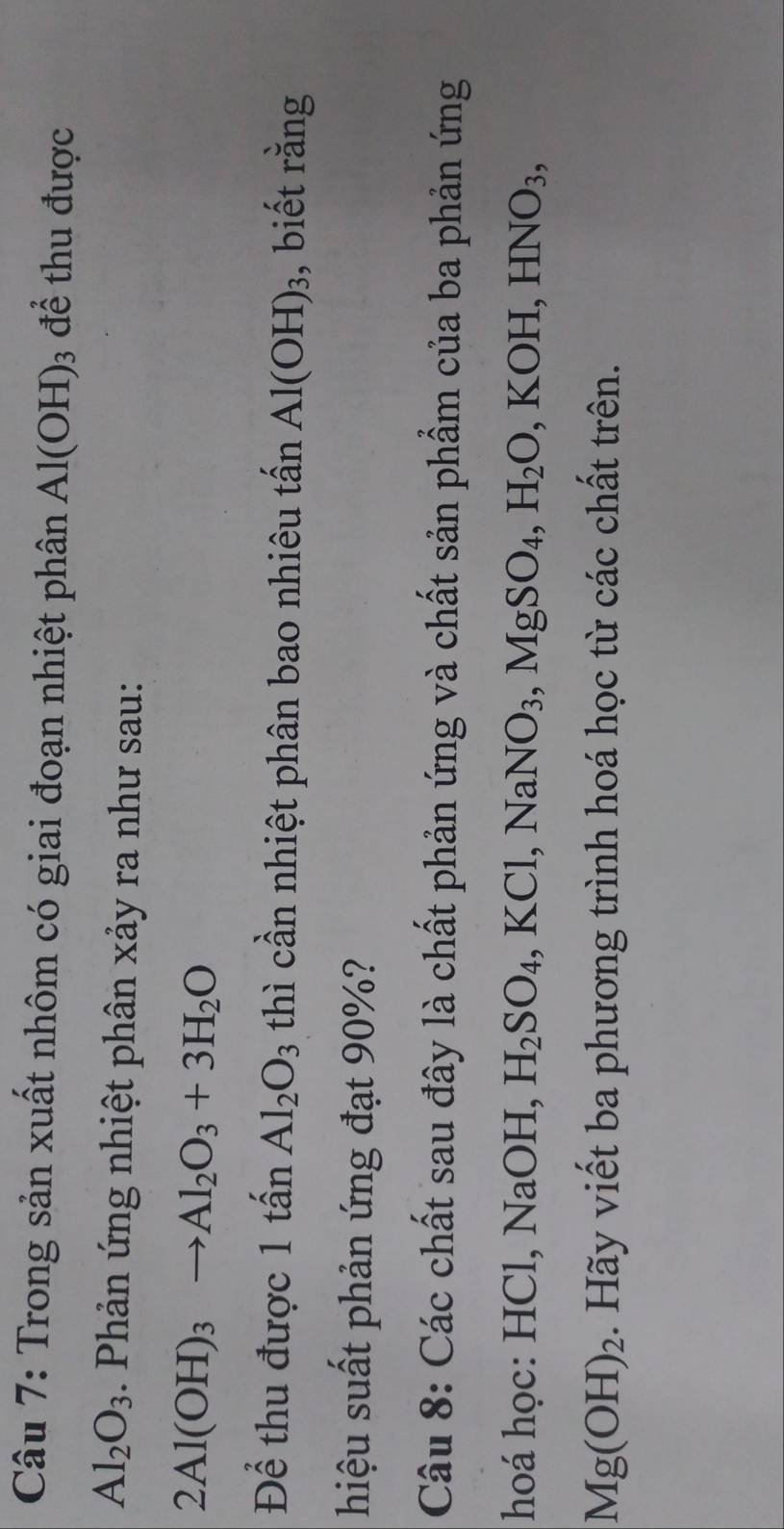 Trong sản xuất nhôm có giai đoạn nhiệt phân Al(OH)_3 đề thu được
Al_2O_3. Phản ứng nhiệt phân xảy ra như sau:
2Al(OH)_3to Al_2O_3+3H_2O
Để thu được 1 that an Al_2O_3 thì cần nhiệt phân bao nhiêu tấn Al(OH)_3 3, biết rằng 
hiệu suất phản ứng đạt 90%? 
Câu 8: Các chất sau đây là chất phản ứng và chất sản phẩm của ba phản ứng 
hoá học: HCl, NaOH, H_2SO_4 KCl, NaNO_3, MgSO_4, H_2O, KOH, HNO_3,
Mg(OH)_2. Hãy viết ba phương trình hoá học từ các chất trên.