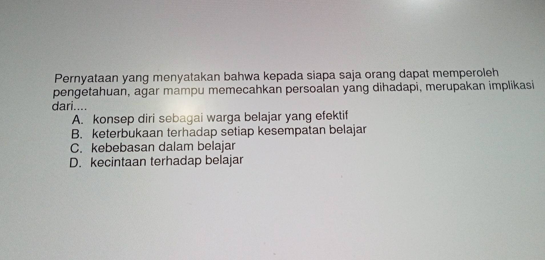 Pernyataan yang menyatakan bahwa kepada siapa saja orang dapat memperoleh
pengetahuan, agar mampu memecahkan persoalan yang dihadapi, merupakan implikasi
dari....
A. konsep diri sebagai warga belajar yang efektif
B. keterbukaan terhadap setiap kesempatan belajar
C. kebebasan dalam belajar
D. kecintaan terhadap belajar