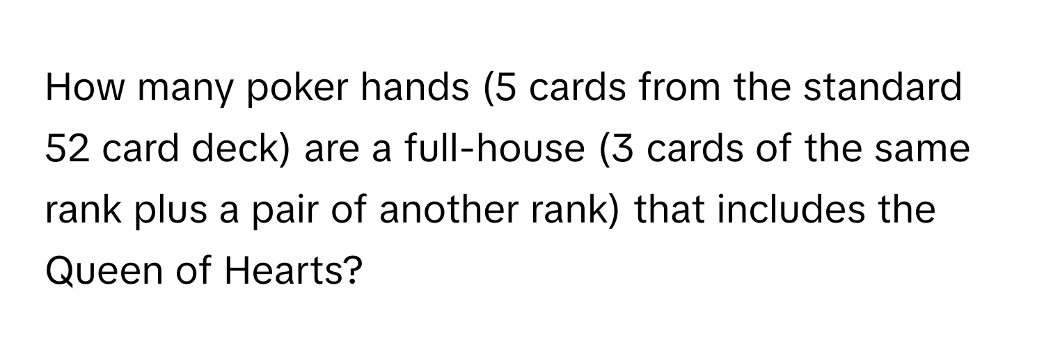 How many poker hands (5 cards from the standard 52 card deck) are a full-house (3 cards of the same rank plus a pair of another rank) that includes the Queen of Hearts?