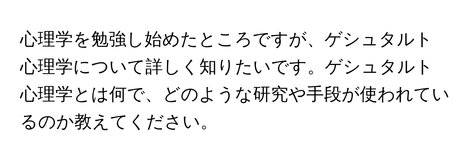 心理学を勉強し始めたところですが、ゲシュタルト心理学について詳しく知りたいです。ゲシュタルト心理学とは何で、どのような研究や手段が使われているのか教えてください。