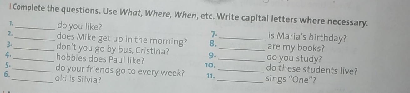 Complete the questions. Use What, Where, When, etc. Write capital letters where necessary. 
do you like? 
1._ is Maria's birthday? 
7. 
2. _does Mike get up in the morning? 8._ 
are my books? 
3._ don’t you go by bus, Cristina? _do you study? 
9. 
4.__ hobbies does Paul like? __do these students live? 
5. 10. 
do your friends go to every week? 
6._ 11. _sings “One”? 
old is Silvia?