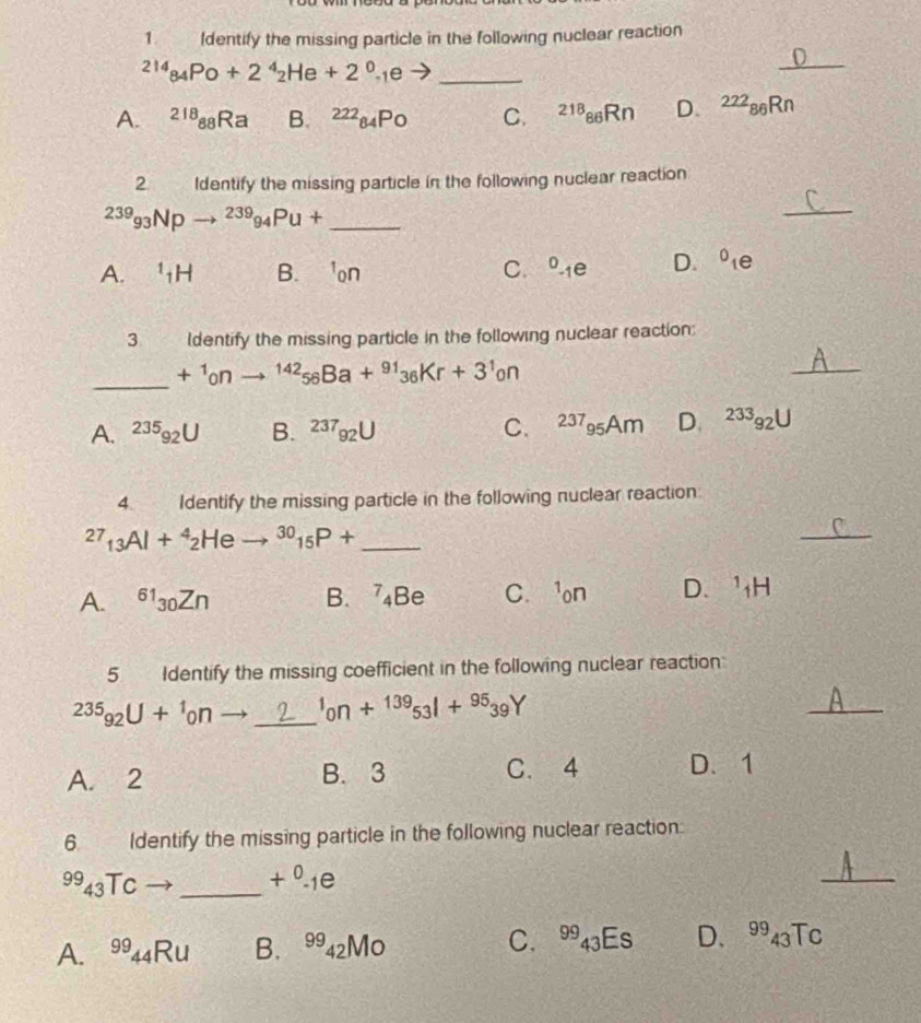 Identify the missing particle in the following nuclear reaction^(214)_84Po+2^4_2He+2^0_-1e _
_
A. ^218_88Ra B. ^222_84Po C. 218 _86Rr D、 ^222_86Rr
2. Identify the missing particle in the following nuclear reaction^(239)_93Npto^(239)_94Pu+ _ 
_
A. ^1_1H B. C. ^circ -1e D. ^0_1e
3 Identify the missing particle in the following nuclear reaction:
_ +^1onto^(142)_56Ba+^91_36Kr+3^1_0n
_
A. ^235_92U B. 237_92U C. ^237_95Am D. ^233_92U
4 Identify the missing particle in the following nuclear reaction^(27)_13Al+^4_2Heto^(30)_15P+ _
_
A. ^61_30Zn B. ^7_4Be C.¹on D. ^1_1H
5 Identify the missing coefficient in the following nuclear reaction^(235)_92U+^1_0n _  _^1on+^13953l+^9539Y
_
A. 2 B. 3 C. 4 D、 1
6. Identify the missing particle in the following nuclear reaction:
^9943TCto _  +^0._1e
_
A. ^99_44Ru B. ^9942MO C、 ^9943E s D、 943Tc