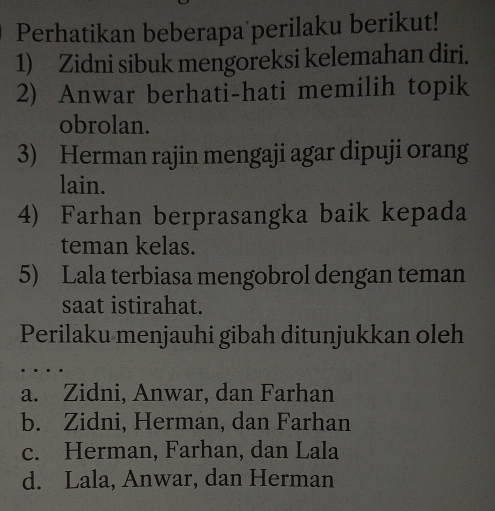 Perhatikan beberapa perilaku berikut!
1) Zidni sibuk mengoreksi kelemahan diri.
2) Anwar berhati-hati memilih topik
obrolan.
3) Herman rajin mengaji agar dipuji orang
lain.
4) Farhan berprasangka baik kepada
teman kelas.
5) Lala terbiasa mengobrol dengan teman
saat istirahat.
Perilaku menjauhi gibah ditunjukkan oleh
a. Zidni, Anwar, dan Farhan
b. Zidni, Herman, dan Farhan
c. Herman, Farhan, dan Lala
d. Lala, Anwar, dan Herman