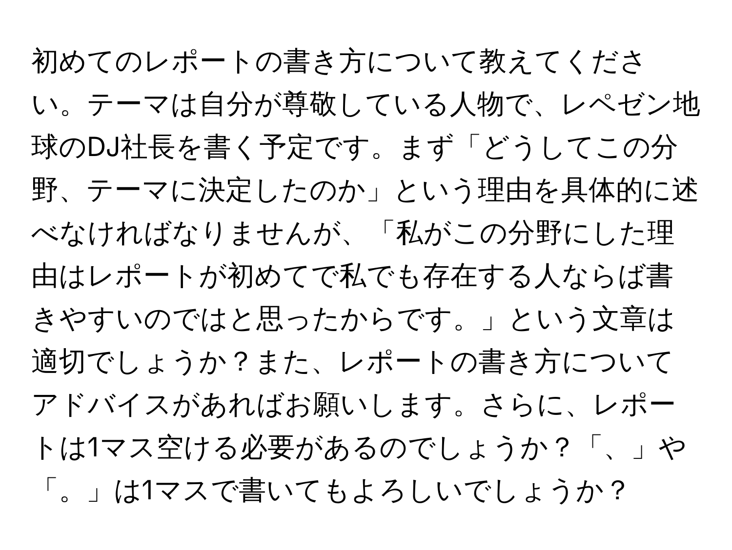 初めてのレポートの書き方について教えてください。テーマは自分が尊敬している人物で、レペゼン地球のDJ社長を書く予定です。まず「どうしてこの分野、テーマに決定したのか」という理由を具体的に述べなければなりませんが、「私がこの分野にした理由はレポートが初めてで私でも存在する人ならば書きやすいのではと思ったからです。」という文章は適切でしょうか？また、レポートの書き方についてアドバイスがあればお願いします。さらに、レポートは1マス空ける必要があるのでしょうか？「、」や「。」は1マスで書いてもよろしいでしょうか？