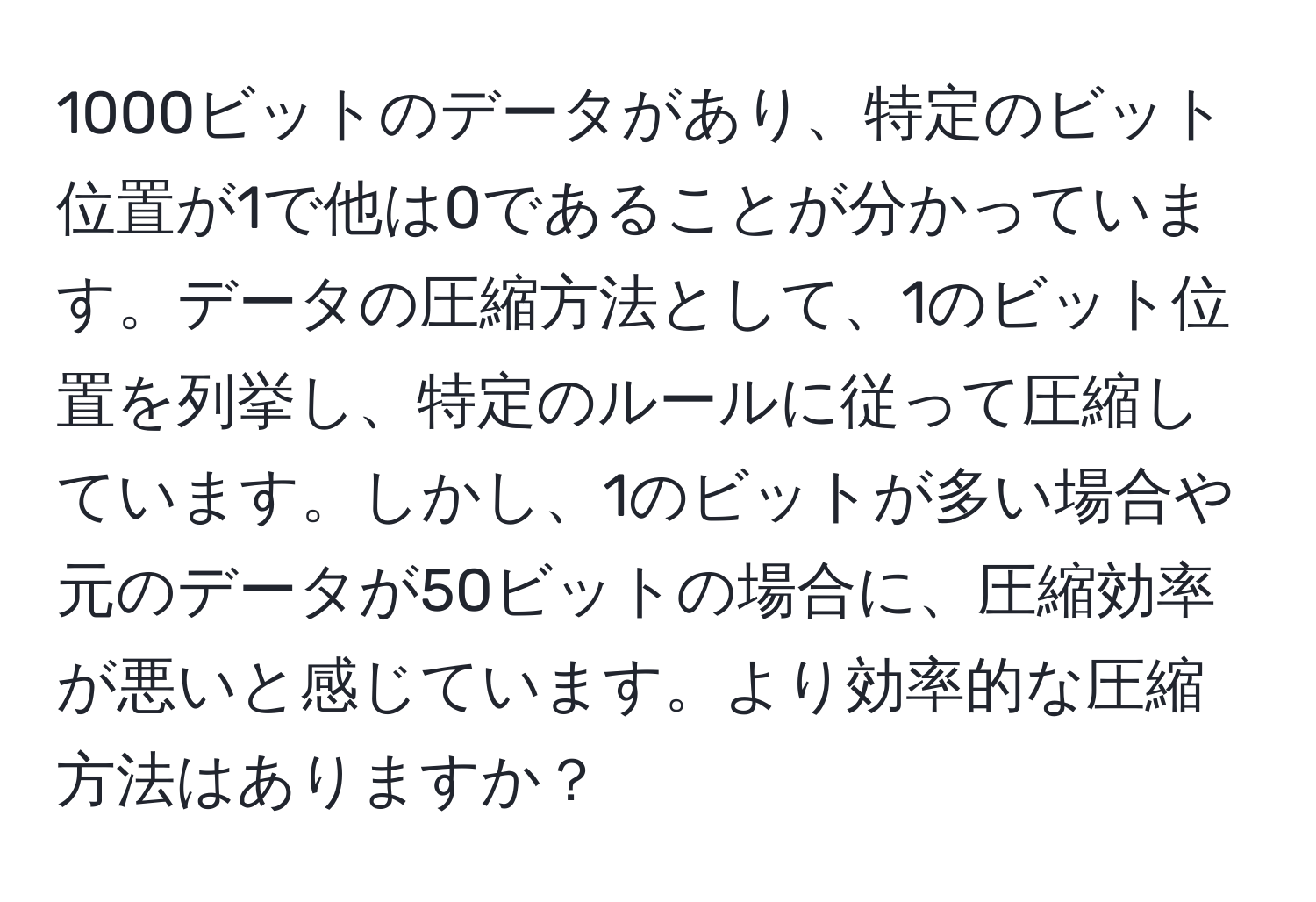 1000ビットのデータがあり、特定のビット位置が1で他は0であることが分かっています。データの圧縮方法として、1のビット位置を列挙し、特定のルールに従って圧縮しています。しかし、1のビットが多い場合や元のデータが50ビットの場合に、圧縮効率が悪いと感じています。より効率的な圧縮方法はありますか？