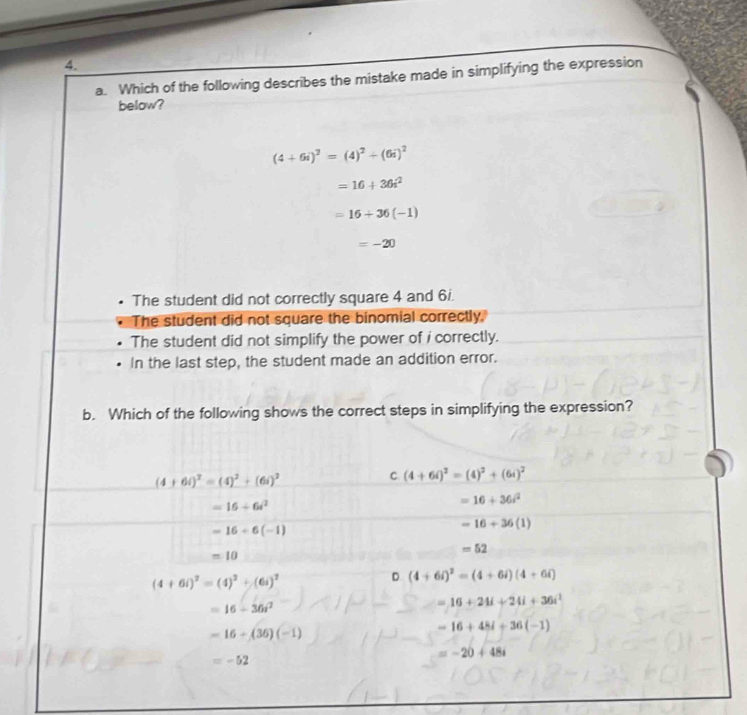 Which of the following describes the mistake made in simplifying the expression
below?
(4+6i)^2=(4)^2+(6i)^2
=16+36i^2
=16+36(-1)
=-20
The student did not correctly square 4 and 6i.
The student did not square the binomial correctly.
The student did not simplify the power of i correctly.
In the last step, the student made an addition error.
b. Which of the following shows the correct steps in simplifying the expression?
(4+6i)^2=(4)^2+(6i)^2
C (4+6i)^2=(4)^2+(6i)^2
=16+6i^2
=16+36i^2
=16+6(-1)
=16+36(1)
=10
=52
(4+6i)^2=(4)^2+(6i)^2
D (4+6i)^2=(4+6i)(4+6i)
=16-36i^2
=16+24i+24i+36i^2
=16+(36)(-1)
-16+48i+36(-1)
=-52
=-20+48i