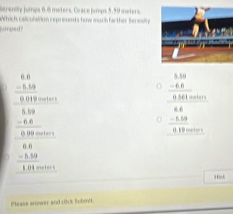 Serenity jumps 6.6 meters. Grace jumps 5.59 meters.
Which calculation represents how much farther Serenity
umped?
beginarrayr □ =frac □  -1.5=-0 -frac 20 frac 120 -1.5=-1.5
beginarrayr 1.19.10 -4.8800. 1.4 hline 0.18 -14 -1mmendarray  
Hint
Please answer and click Submit.