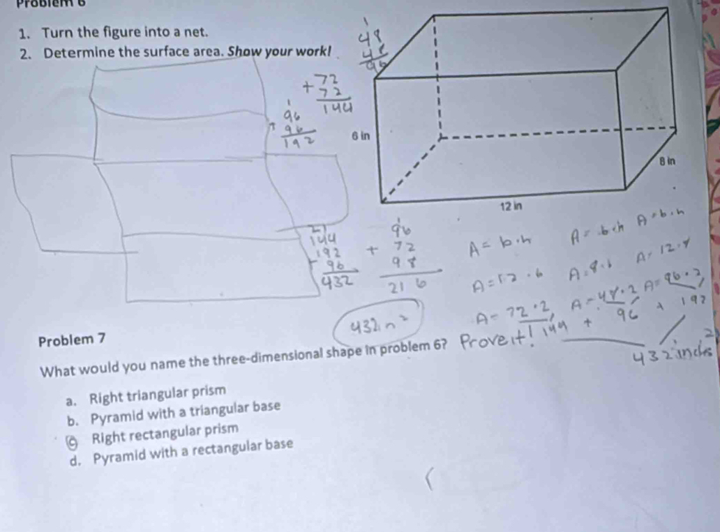 Problem 6
1. Turn the figure into a net.
2. Determine the surface area. Show your work!
Problem 7
What would you name the three-dimensional shape in problem 6?
_
a. Right triangular prism
b. Pyramid with a triangular base
Right rectangular prism
d, Pyramid with a rectangular base