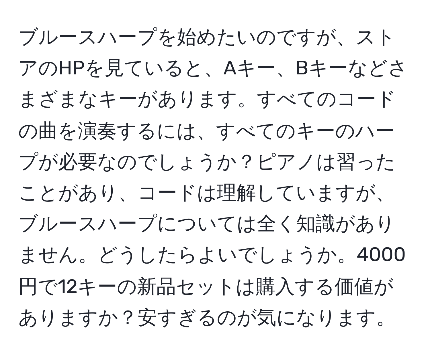 ブルースハープを始めたいのですが、ストアのHPを見ていると、Aキー、Bキーなどさまざまなキーがあります。すべてのコードの曲を演奏するには、すべてのキーのハープが必要なのでしょうか？ピアノは習ったことがあり、コードは理解していますが、ブルースハープについては全く知識がありません。どうしたらよいでしょうか。4000円で12キーの新品セットは購入する価値がありますか？安すぎるのが気になります。