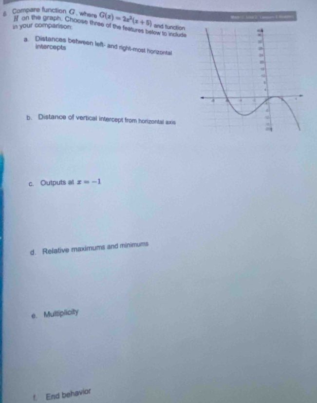 Compare function G , where G(x)=2x^2(x+5) and tunction 
in your comparison: H on the graph. Choose three of the features below to include 
a. Distances between left- and right-most horizontal 
intercepts 
b. Distance of vertical intercept from horizontal axis 
c. Outputs at x=-1
d. Relative maximums and minimums 
e. Multiplicity 
f. End behavior