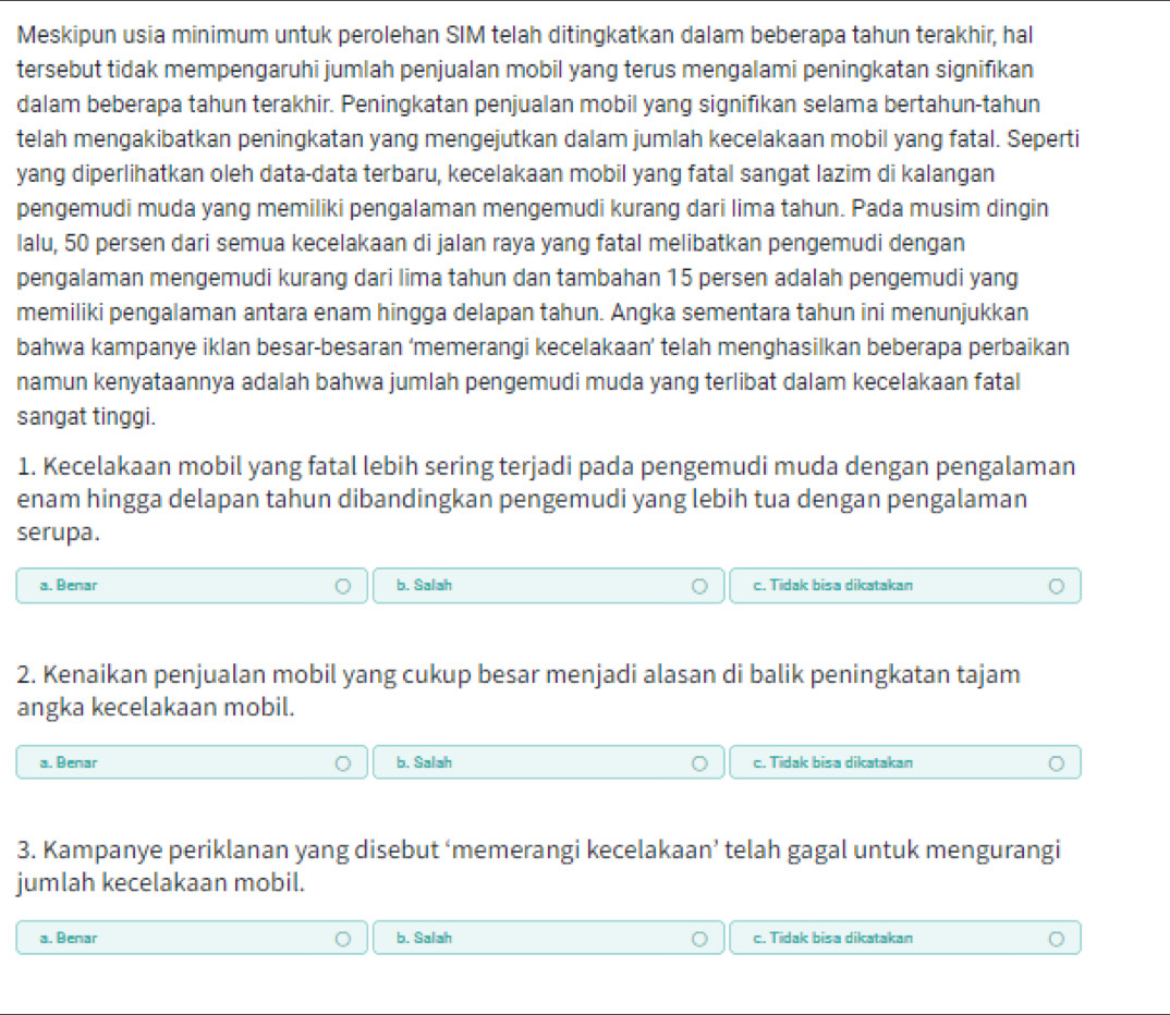 Meskipun usia minimum untuk perolehan SIM telah ditingkatkan dalam beberapa tahun terakhir, hal
tersebut tidak mempengaruhi jumlah penjualan mobil yang terus mengalami peningkatan signifikan
dalam beberapa tahun terakhir. Peningkatan penjualan mobil yang signifikan selama bertahun-tahun
telah mengakibatkan peningkatan yang mengejutkan dalam jumlah kecelakaan mobil yang fatal. Seperti
yang diperlihatkan oleh data-data terbaru, kecelakaan mobil yang fatal sangat lazim di kalangan
pengemudi muda yang memiliki pengalaman mengemudi kurang dari lima tahun. Pada musim dingin
lalu, 50 persen dari semua kecelakaan di jalan raya yang fatal melibatkan pengemudi dengan
pengalaman mengemudi kurang dari lima tahun dan tambahan 15 persen adalah pengemudi yang
memiliki pengalaman antara enam hingga delapan tahun. Angka sementara tahun ini menunjukkan
bahwa kampanye iklan besar-besaran ‘memerangi kecelakaan’ telah menghasilkan beberapa perbaikan
namun kenyataannya adalah bahwa jumlah pengemudi muda yang terlibat dalam kecelakaan fatal
sangat tinggi.
1. Kecelakaan mobil yang fatal lebih sering terjadi pada pengemudi muda dengan pengalaman
enam hingga delapan tahun dibandingkan pengemudi yang lebih tua dengan pengalaman
serupa.
a. Benar b. Salah c. Tidak bisa dikatakan
2. Kenaikan penjualan mobil yang cukup besar menjadi alasan di balik peningkatan tajam
angka kecelakaan mobil.
a. Benar b. Salah c. Tidak bisa dikatakan
3. Kampanye periklanan yang disebut ‘memerangi kecelakaan’ telah gagal untuk mengurangi
jumlah kecelakaan mobil.
a. Benar b. Salah c. Tidak bisa dikatakan