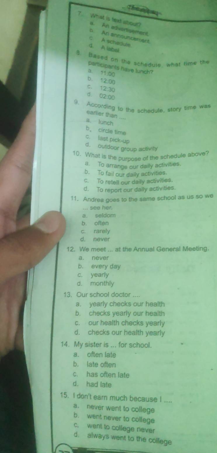 The n 
7. What is text about?
a. An advertisement
b. An announcement
c A schedule.
d. A labal.
8. Based on the schedule, what time the
participants have lunch?
a 11:00
b. 12:00
C. 12:30
d. 02:00
9. According to the schedule, story time was
earlier than .
a. lunch
b、 circle time
c. last pick-up
d. outdoor group activily
10. What is the purpose of the schedule above?
a. To arrange our daily activities.
b. To fail our daily activities.
c. To retell our daily activities.
d. To report our dally activities.
11. Andrea goes to the same school as us so we
... see her.
a. seldom
b. often
c. rarely
d. never
12. We meet ... at the Annual General Meeting.
a. never
b. every day
c. yearly
d. monthly
13. Our school doctor ....
a. yearly checks our health
b. checks yearly our health
c. our health checks yearly
d. checks our health yearly
14. My sister is ... for school.
a. often late
b. late often
c. has often late
d. had late
15. I don't earn much because I ....
a. never went to college
b. went never to college
c. went to college never
d. always went to the college