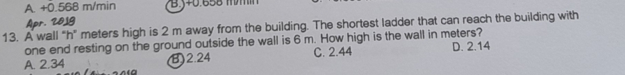 A. +0.568 m/min B. y+0.658 mm
Apr. 2819
13. A wall “ h ” meters high is 2 m away from the building. The shortest ladder that can reach the building with
one end resting on the ground outside the wall is 6 m. How high is the wall in meters?
A. 2.34 B) 2.24 C. 2.44 D. 2.14