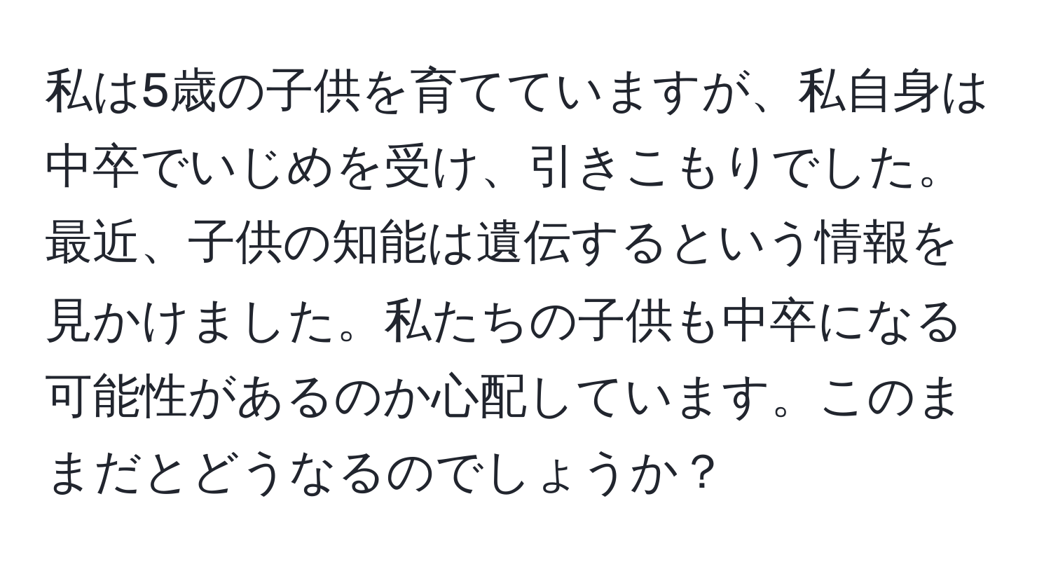 私は5歳の子供を育てていますが、私自身は中卒でいじめを受け、引きこもりでした。最近、子供の知能は遺伝するという情報を見かけました。私たちの子供も中卒になる可能性があるのか心配しています。このままだとどうなるのでしょうか？