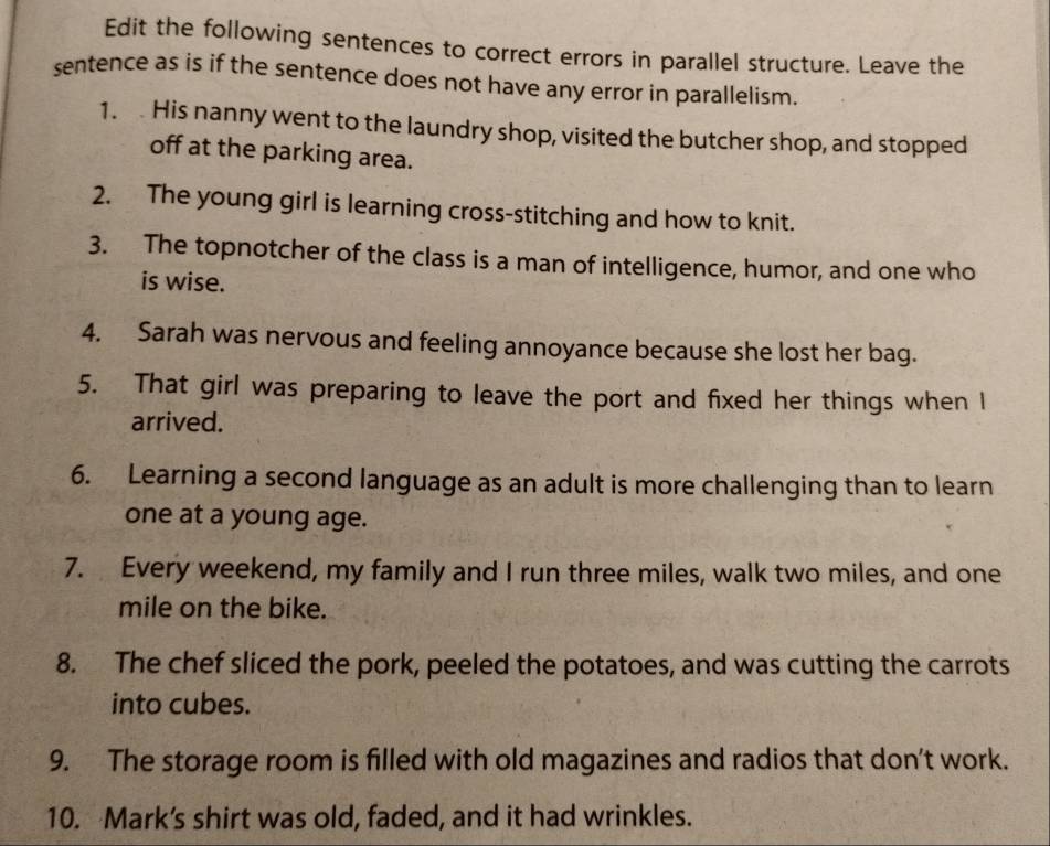 Edit the following sentences to correct errors in parallel structure. Leave the 
sentence as is if the sentence does not have any error in parallelism. 
1. His nanny went to the laundry shop, visited the butcher shop, and stopped 
off at the parking area. 
2. The young girl is learning cross-stitching and how to knit. 
3. The topnotcher of the class is a man of intelligence, humor, and one who 
is wise. 
4. Sarah was nervous and feeling annoyance because she lost her bag. 
5. That girl was preparing to leave the port and fixed her things when l 
arrived. 
6. Learning a second language as an adult is more challenging than to learn 
one at a young age. 
7. Every weekend, my family and I run three miles, walk two miles, and one
mile on the bike. 
8. The chef sliced the pork, peeled the potatoes, and was cutting the carrots 
into cubes. 
9. The storage room is filled with old magazines and radios that don’t work. 
10. Mark's shirt was old, faded, and it had wrinkles.