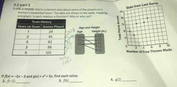 3.2 part 2 
me 
1.USE A MODEL Mario collected data about some of the players on a 
women's basketball team. The data are shown in the table, mapping, 
and graph. Is each relation a function? Why or why not? 
Age and Height 
Age Height (in.)
22 70
23 71
25 72
73
74

I f(x)=-2x-3 and g(x)=x^2+5x , find each value. 
3. 
2. f(-1) _ f(6) _ 
4. g(2) _