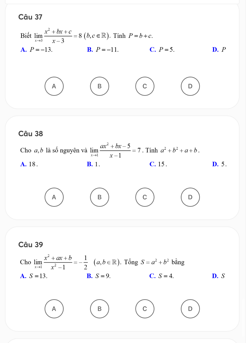 Biết limlimits _xto 3 (x^2+bx+c)/x-3 =8(b,c∈ R). Tính P=b+c.
A. P=-13. B. P=-11. C. P=5. D. P
A
B
C
D
Câu 38
Cho a,b là shat O nguyên và limlimits _xto 1 (ax^2+bx-5)/x-1 =7. Tính a^2+b^2+a+b.
A. 18. B. 1. C. 15. D. 5.
A
B
C
D
Câu 39
Cho limlimits _xto 1 (x^2+ax+b)/x^2-1 =- 1/2 (a,b∈ R). Tổng S=a^2+b^2 bằng
A. S=13. B. S=9. C. S=4. D. S
A
B
C
D