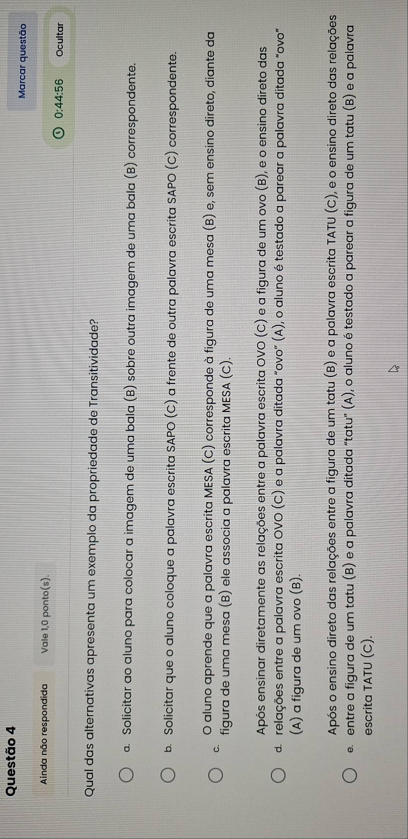 Marcar questão
Ainda não respondida Vale 1,0 ponto(s).
0:44:56 Ocultar
Qual das alternativas apresenta um exemplo da propriedade de Transitividade?
a. Solicitar ao aluno para colocar a imagem de uma bala (B) sobre outra imagem de uma bala (B) correspondente.
b. Solicitar que o aluno coloque a palavra escrita SAPO (C) a frente de outra palavra escrita SAPO (C) correspondente.
O aluno aprende que a palavra escrita MESA (C) corresponde à figura de uma mesa (B) e, sem ensino direto, diante da
C.
figura de uma mesa (B) ele associa a palavra escrita MESA (C).
Após ensinar diretamente as relações entre a palavra escrita OVO (C) e a figura de um ovo (B), e o ensino direto das
d. relações entre a palavra escrita OVO (C) e a palavra ditada “ovo” (A), o aluno é testado a parear a palavra ditada “ovo”
(A) a figura de um ovo (B).
Após o ensino direto das relações entre a figura de um tatu (B) e a palavra escrita TATU (C), e o ensino direto das relações
e. entre a figura de um tatu (B) e a palavra ditada “tatu” (A), o aluno é testado a parear a figura de um tatu (B) e a palavra
escrita TATU (C).