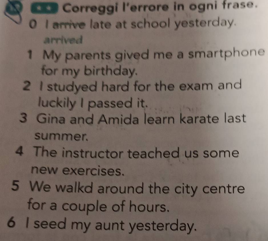 Correggi l'errore in ogni frase. 
0 I arrive late at school yesterday. 
arrived 
1 My parents gived me a smartphone 
for my birthday. 
2 I studyed hard for the exam and 
luckily I passed it. 
3 Gina and Amida learn karate last 
summer. 
4 The instructor teached us some 
new exercises. 
5 We walkd around the city centre 
for a couple of hours. 
6 I seed my aunt yesterday.