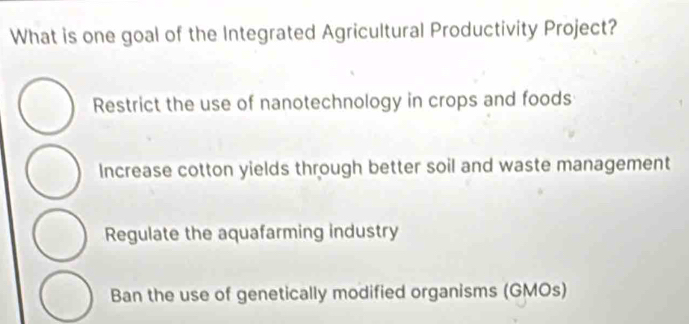 What is one goal of the Integrated Agricultural Productivity Project?
Restrict the use of nanotechnology in crops and foods
Increase cotton yields through better soil and waste management
Regulate the aquafarming industry
Ban the use of genetically modified organisms (GMOs)