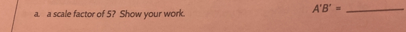 A'B'= _ 
a. a scale factor of 5? Show your work.