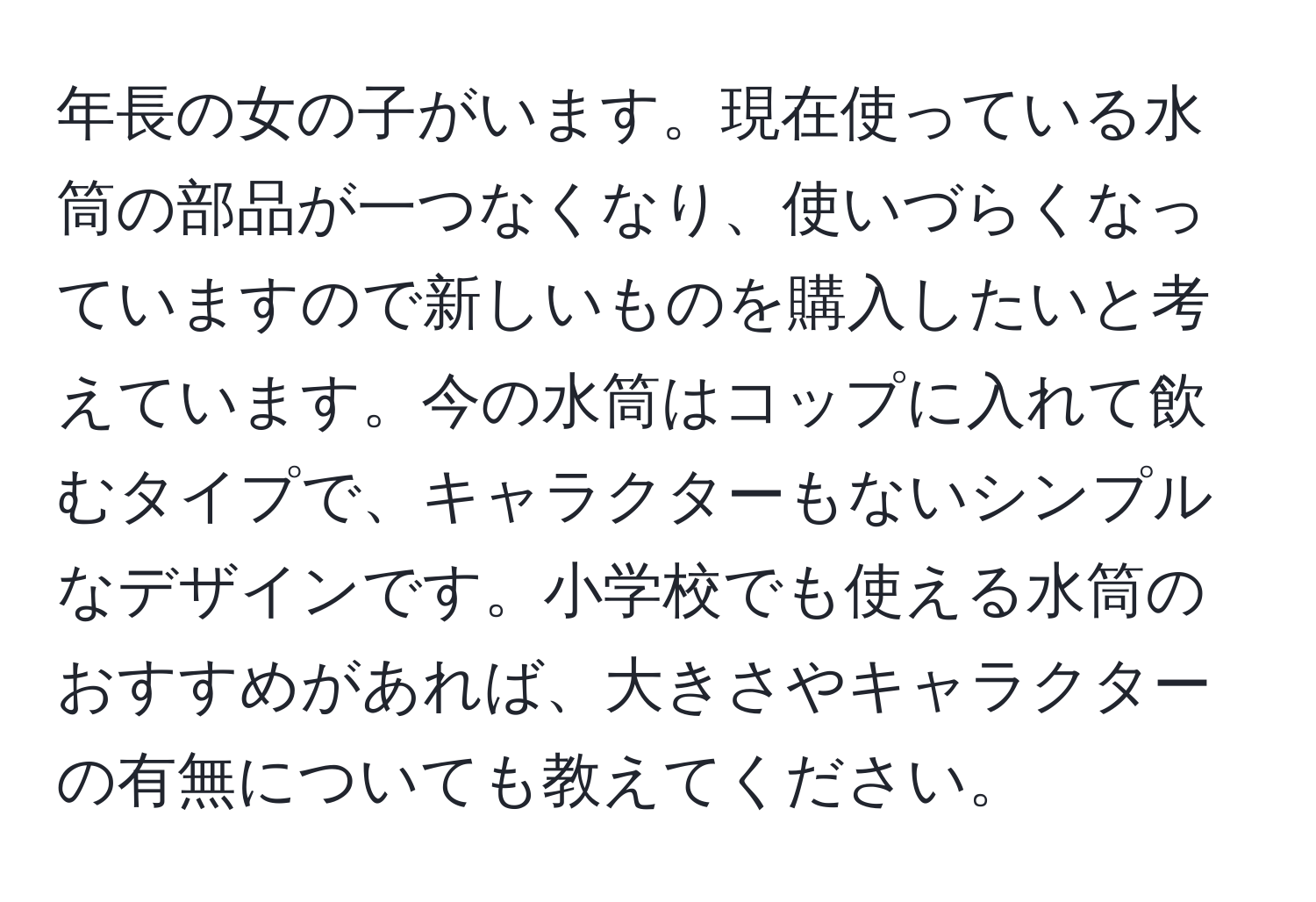 年長の女の子がいます。現在使っている水筒の部品が一つなくなり、使いづらくなっていますので新しいものを購入したいと考えています。今の水筒はコップに入れて飲むタイプで、キャラクターもないシンプルなデザインです。小学校でも使える水筒のおすすめがあれば、大きさやキャラクターの有無についても教えてください。