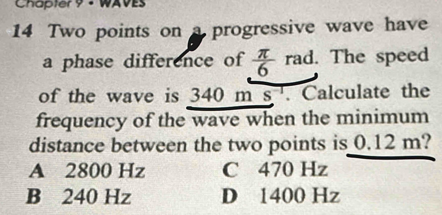 Chapter 9 - WAVES
14 Two points on a progressive wave have
a phase difference of  π /6  rad. The speed
of the wave is 340 n ns^(-1) . Calculate the
frequency of the wave when the minimum
distance between the two points is 0.12 m?
A 2800 Hz C 470 Hz
B 240 Hz D 1400 Hz