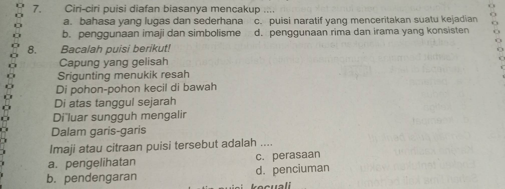 Ciri-ciri puisi diafan biasanya mencakup ....
a. bahasa yang lugas dan sederhana c. puisi naratif yang menceritakan suatu kejadian
b. penggunaan imaji dan simbolisme d. penggunaan rima dan irama yang konsisten
8. Bacalah puisi berikut!
Capung yang gelisah
Srigunting menukik resah
Di pohon-pohon kecil di bawah
Di atas tanggul sejarah
Di luar sungguh mengalir
Dalam garis-garis
Imaji atau citraan puisi tersebut adalah ....
a. pengelihatan c. perasaan
b. pendengaran d. penciuman
kecuali