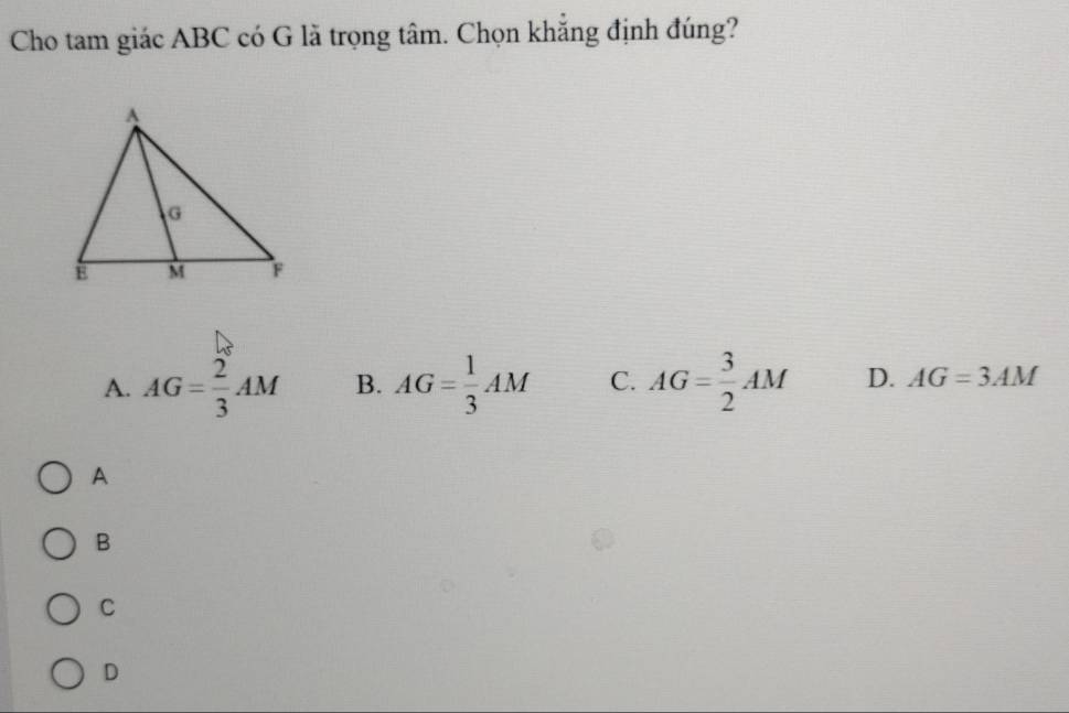 Cho tam giác ABC có G lã trọng tâm. Chọn khẳng định đúng?
A. AG= 2/3 AM B. AG= 1/3 AM C. AG= 3/2 AM D. AG=3AM
A
B
C
D