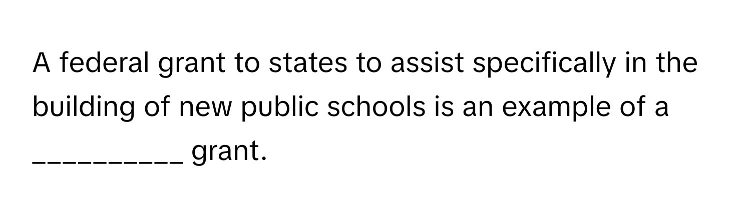 A federal grant to states to assist specifically in the building of new public schools is an example of a __________ grant.