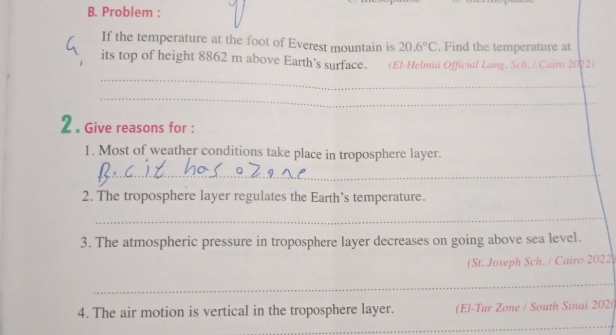 Problem : 
If the temperature at the foot of Everest mountain is 20.6°C. Find the temperature at 
its top of height 8862 m above Earth’s surface. (El-Helmia Official Lang. Sch./ Cairo 2022) 
_ 
_ 
2 . Give reasons for : 
1. Most of weather conditions take place in troposphere layer. 
_ 
2. The troposphere layer regulates the Earth’s temperature. 
_ 
3. The atmospheric pressure in troposphere layer decreases on going above sea level. 
(St. Joseph Sch. / Cairo 2022 
_ 
_ 
4. The air motion is vertical in the troposphere layer. (El-Tur Zone / South Sinai 202(