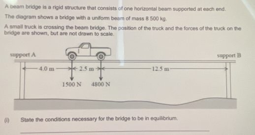 A beam bridge is a rigid structure that consists of one horizontal beam supported at each end. 
The diagram shows a bridge with a uniform beam of mass 8 500 kg. 
A small truck is crossing the beam bridge. The position of the truck and the forces of the truck on the 
bridge are shown, but are not drawn to scale. 
(i) State the conditions necessary for the bridge to be in equilibrium. 
_