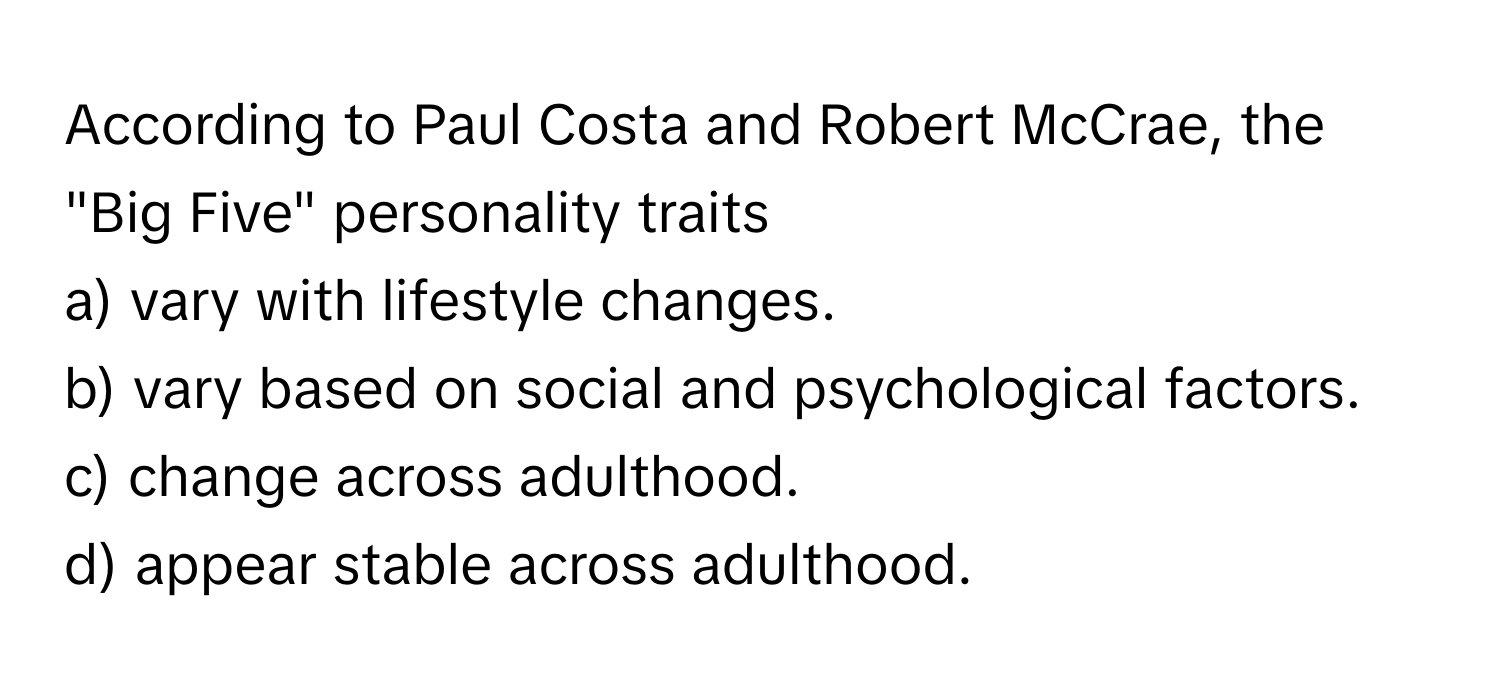 According to Paul Costa and Robert McCrae, the "Big Five" personality traits
a) vary with lifestyle changes.
b) vary based on social and psychological factors.
c) change across adulthood.
d) appear stable across adulthood.