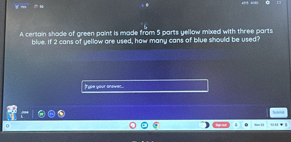 4313 4080 
c 11th 50 
A certain shade of green paint is made from 5 parts yellow mixed with three parts 
blue. If 2 cans of yellow are used, how many cans of blue should be used? 
|Type your answer... 
Jose Submit 
Sign out Nov 22 12:53