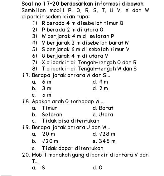 Soal no 17-20 berdasarkan informasi dibawah.
Sembilan mobil P, Q, R, S, T, U V, X dan W
diparkir sedemikian rupa:
1) R berada 4 m disebelah timur Q
2 P berada 2 m di utara Q
3) W ber jarak 4 m di selatan P
4) V ber jarak 2 m disebelah barat W
5) S berjarak 6 m di sebelah timur V
6 U berjarak 4 m di utara V
7) X diparkir di Tengah-tengah Q dan R
8) T diparkir di Tengah-tengah W dan S
17. Berapa jarak antara W dan S...
a. 6 m d. 4 m
b. 3 m d. 2 m
c. 5 m
18. Apakah arah Q terhadap W...
a. Timur d. Barat
b. Selatan e. Utara
c. Tidak bisa ditentukan
19. Berapa jarak antara U dan W...
a. 20 m d. sqrt(28)m
b. sqrt(20)m e. 345 m
c. Tidak dapat ditentukan
20. Mobil manakah yang diparkir diantara V dan
T...
a. S d. Q