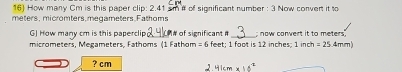 How many Cm is this paper clip: 2.41 sm # of significant number : 3 Now convert it to
meters, micromters, megameters.Fathoms 
GJ How many cm is this paperclip # of significant # _; now convert it to meters. 
micrometers, Megameters, Fathoms (1 Fathom = 6 feet; 1 foot is 12 inches; 1inch=25.4mm
? cm