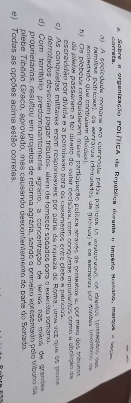 Sobre a organização POLÍTICA da República durante o Império Romano, marque a opção
correta.
a) A sociedade romana era composta pelos patrícios (a aristocracia), os clientes (protegidos das
famílias patrícias), os escravos (derrotados de guerras) e os escravos por dívidas (membros da
sociedade que contraiam dívidas).
b) Os plebeus conquistaram maior participação política através de protestos e, por meio dos tribunos
da plebe passaram a ter direito de vetar decisões, com conquistas importantes como a abolição da
escravidão por dívida e a permissão para os casamentos entre plebe e patrícios.
c) As conquistas militares eram responsáveis por parte da riqueza de Roma, uma vez que os povos
derrotados deveriam pagar tributos, além de fornecer sodados para o exército romano.
d) Com território predominantemente agrário, a concentração de terras nas mãos de grandes
proprietários, resultou em projetos de reforma agrária, sendo o primeiro apresentado pelo tribuno da
plebe Tibério Graco, aprovado, mas causando descontentamento de parte do Senado.
e) Todas as opções acima estão corretas.