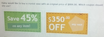 Haley would like to buy a crystal vase with an original price of $884.00. Which coupon should 
she use? 
Save 45% $350 ·∞ 
on any item! OFF any vase