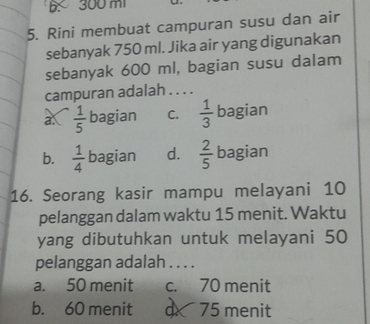 B. 300 m
5. Rini membuat campuran susu dan air
sebanyak 750 ml. Jika air yang digunakan
sebanyak 600 ml, bagian susu dalam
campuran adalah . . . .
a.  1/5  bagian C.  1/3  bagian
b.  1/4  bagian d.  2/5  bagian
16. Seorang kasir mampu melayani 10
pelanggan dalam waktu 15 menit. Waktu
yang dibutuhkan untuk melayani 50
pelanggan adalah . . . .
a. 50 menit c. 70 menit
b. 60 menit d 75 menit