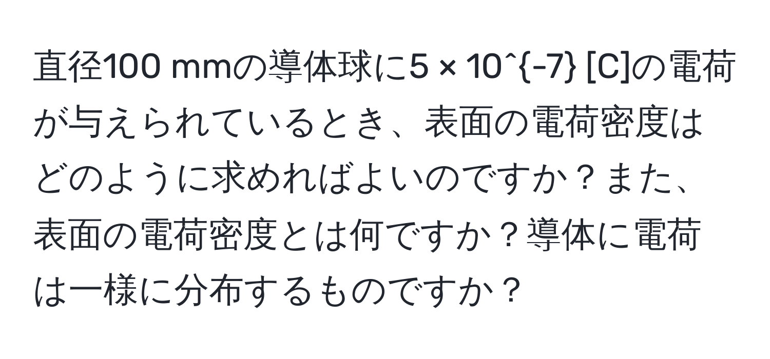 直径100 mmの導体球に5 × 10^(-7) [C]の電荷が与えられているとき、表面の電荷密度はどのように求めればよいのですか？また、表面の電荷密度とは何ですか？導体に電荷は一様に分布するものですか？