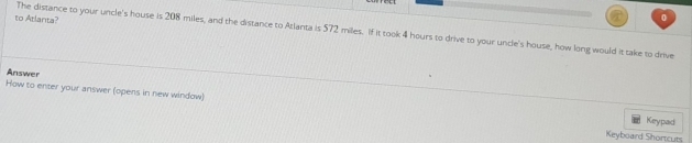 to Atlanta? 
0 
The distance to your uncle's house is 208 miles, and the distance to Atlanta is 572 miles. If it took 4 hours to drive to your uncle's house, how long would it take to drive 
Answer 
How to enter your answer (opens in new window) 
Keypad 
Keyboard Shortcuts