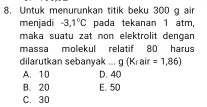 Untuk menurunkan titik beku 300 g air
menjadi -3.1°C pada tekanan 1 atm,
maka suatu zat non elektrolit dengan 
massa molekul relatif 80 harus
dilarutkan sebanyak ... g (Krair =1,86)
A. 10 D. 40
B. 20 E. 50
C. 30