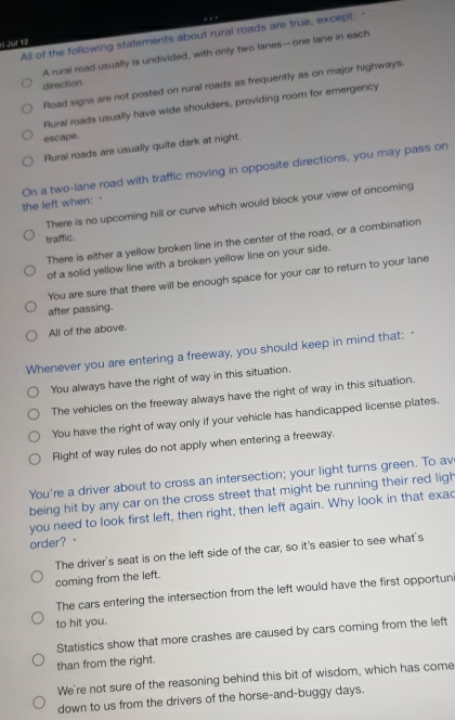 All of the following statements about rural roads are true, except:
ti Juf 12
A rural road usually is undivided, with only two lanes—one lane in each
direction.
Road signs are not posted on rural roads as frequently as on major highways.
Rural roads usually have wide shoulders, providing room for emergency
escape.
Rural roads are usually quite dark at night.
the left when: · On a two-lane road with traffic moving in opposite directions, you may pass on
There is no upcoming hill or curve which would block your view of oncoming
traffic.
There is either a yellow broken line in the center of the road, or a combination
of a solid yellow line with a broken yellow line on your side.
You are sure that there will be enough space for your car to return to your lane
after passing.
All of the above.
Whenever you are entering a freeway, you should keep in mind that: 
You always have the right of way in this situation.
The vehicles on the freeway always have the right of way in this situation.
You have the right of way only if your vehicle has handicapped license plates.
Right of way rules do not apply when entering a freeway.
You're a driver about to cross an intersection; your light turns green. To av
being hit by any car on the cross street that might be running their red ligh
you need to look first left, then right, then left again. Why look in that exac
order?。
The driver's seat is on the left side of the car, so it's easier to see what's
coming from the left.
The cars entering the intersection from the left would have the first opportuni
to hit you.
Statistics show that more crashes are caused by cars coming from the left
than from the right.
We're not sure of the reasoning behind this bit of wisdom, which has come
down to us from the drivers of the horse-and-buggy days.