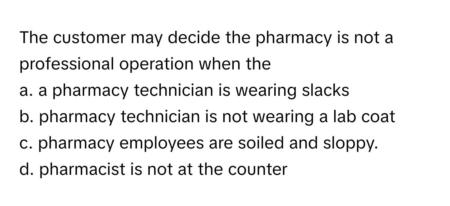 The customer may decide the pharmacy is not a professional operation when the 

a. a pharmacy technician is wearing slacks 
b. pharmacy technician is not wearing a lab coat
c. pharmacy employees are soiled and sloppy.
d. pharmacist is not at the counter