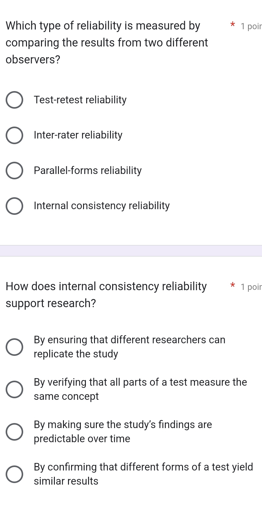 Which type of reliability is measured by 1 poir
comparing the results from two different
observers?
Test-retest reliability
Inter-rater reliability
Parallel-forms reliability
Internal consistency reliability
How does internal consistency reliability 1 poir
support research?
By ensuring that different researchers can
replicate the study
By verifying that all parts of a test measure the
same concept
By making sure the study's findings are
predictable over time
By confirming that different forms of a test yield
similar results