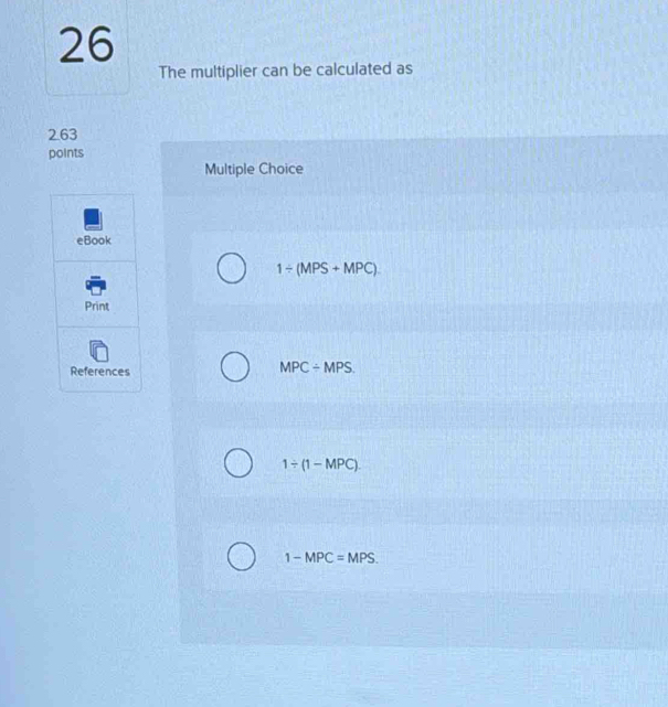 The multiplier can be calculated as
263
points
Multiple Choice
eBook
1/ (MPS+MPC). 
Print
References
MPC/ MPS.
1/ (1-MPC)
1-MPC=MPS.