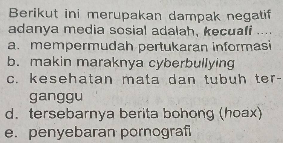 Berikut ini merupakan dampak negatif
adanya media sosial adalah, kecuali ....
a. mempermudah pertukaran informasi
b. makin maraknya cyberbullying
c. kesehatan mata dan tubuh ter-
ganggu
d. tersebarnya berita bohong (hoax)
e. penyebaran pornografi