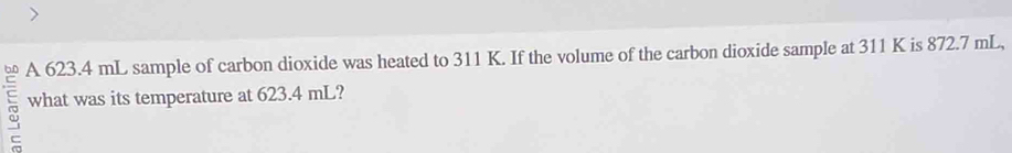 A 623.4 mL sample of carbon dioxide was heated to 311 K. If the volume of the carbon dioxide sample at 311 K is 872.7 mL, 
what was its temperature at 623.4 mL?